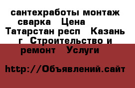 сантехработы монтаж сварка › Цена ­ 500 - Татарстан респ., Казань г. Строительство и ремонт » Услуги   